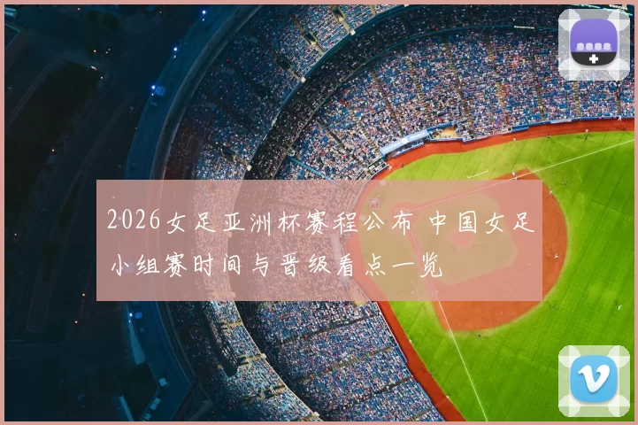 2026女足亚洲杯赛程公布 中国女足小组赛时间与晋级看点一览