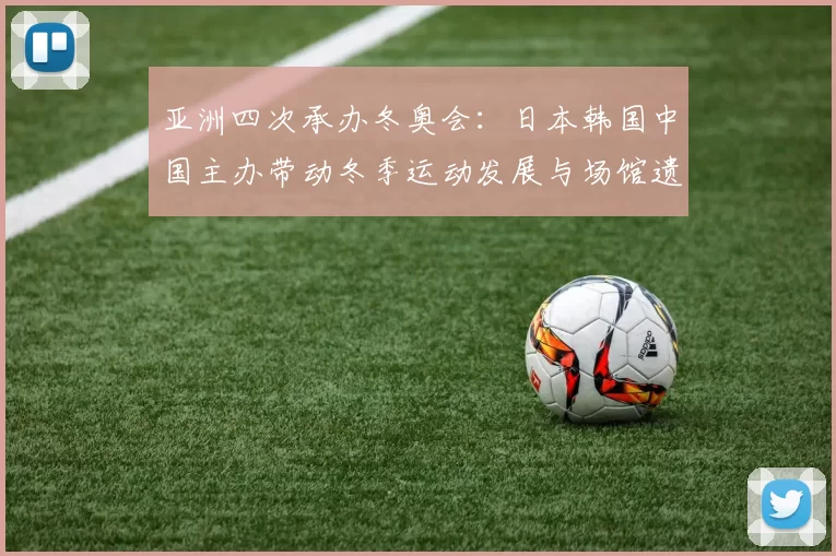 亚洲四次承办冬奥会：日本韩国中国主办带动冬季运动发展与场馆遗产利用