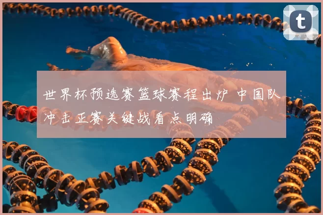 世界杯预选赛篮球赛程出炉 中国队冲击正赛关键战看点明确