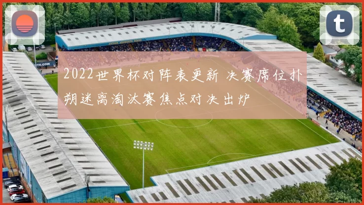 2022世界杯对阵表更新 决赛席位扑朔迷离淘汰赛焦点对决出炉
