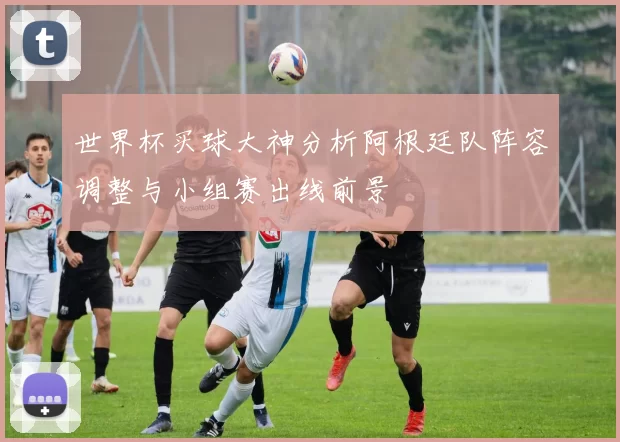 世界杯买球大神分析阿根廷队阵容调整与小组赛出线前景