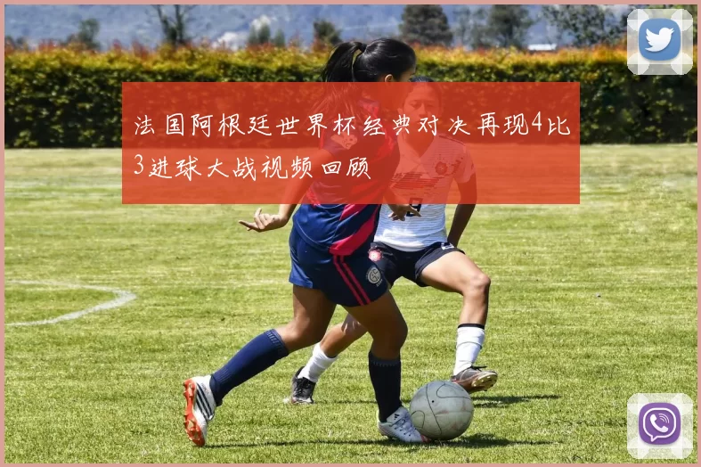 法国阿根廷世界杯经典对决再现4比3进球大战视频回顾