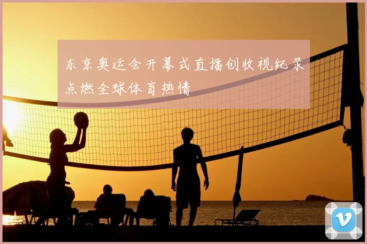 东京奥运会开幕式直播创收视纪录点燃全球体育热情