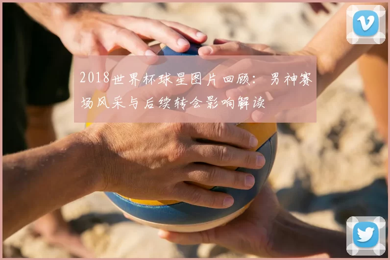 2018世界杯球星图片回顾：男神赛场风采与后续转会影响解读