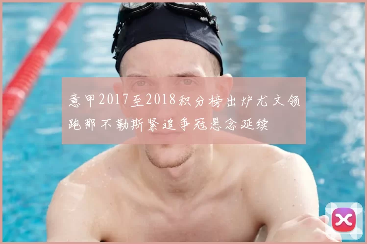 意甲2017至2018积分榜出炉尤文领跑那不勒斯紧追争冠悬念延续