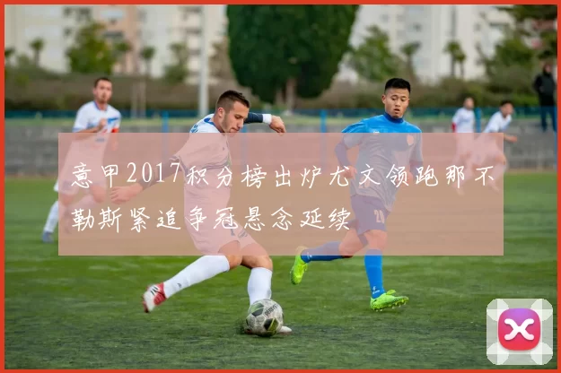 意甲2017积分榜出炉尤文领跑那不勒斯紧追争冠悬念延续
