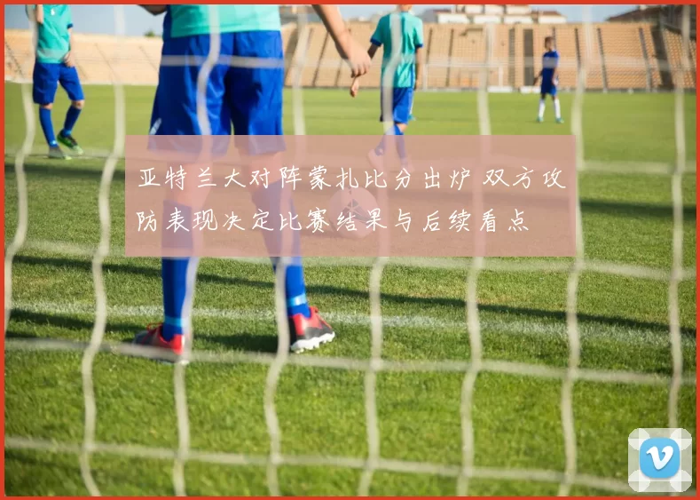 亚特兰大对阵蒙扎比分出炉 双方攻防表现决定比赛结果与后续看点