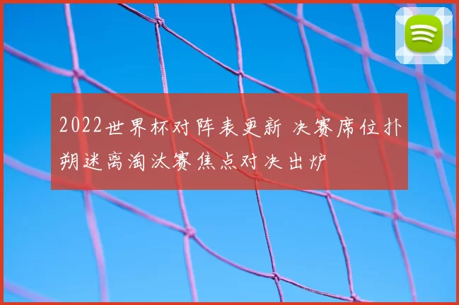 2022世界杯对阵表更新 决赛席位扑朔迷离淘汰赛焦点对决出炉