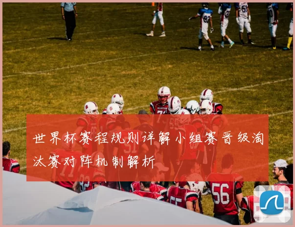 世界杯赛程规则详解小组赛晋级淘汰赛对阵机制解析