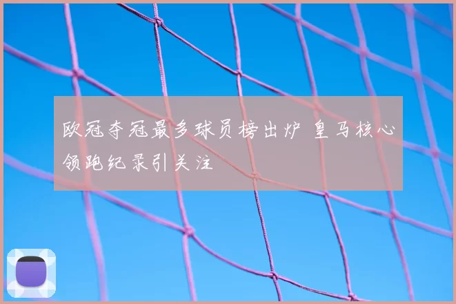 欧冠夺冠最多球员榜出炉 皇马核心领跑纪录引关注