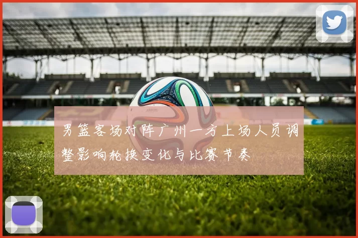 男篮客场对阵广州一方上场人员调整影响轮换变化与比赛节奏