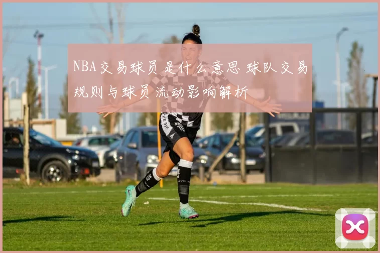 NBA交易球员是什么意思 球队交易规则与球员流动影响解析