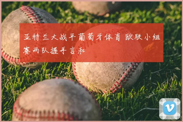 亚特兰大战平葡萄牙体育 欧联小组赛两队握手言和
