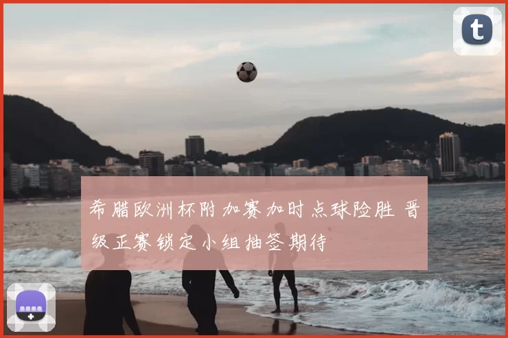 希腊欧洲杯附加赛加时点球险胜 晋级正赛锁定小组抽签期待