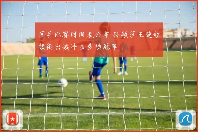 国乒比赛时间表公布 孙颖莎王楚钦领衔出战冲击多项冠军