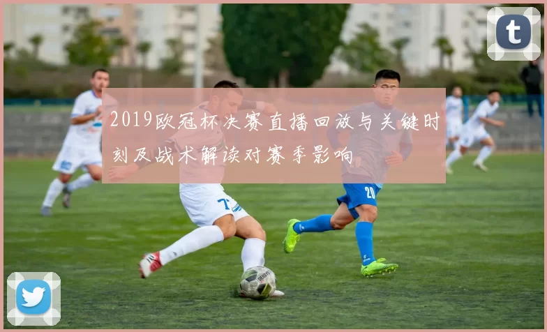 2019欧冠杯决赛直播回放与关键时刻及战术解读对赛季影响