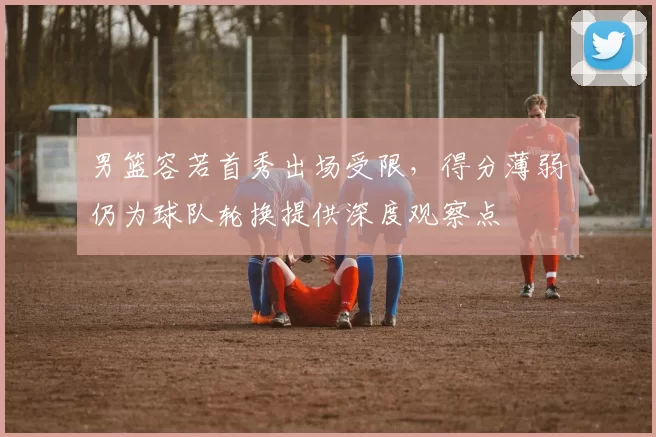 男篮容若首秀出场受限，得分薄弱仍为球队轮换提供深度观察点