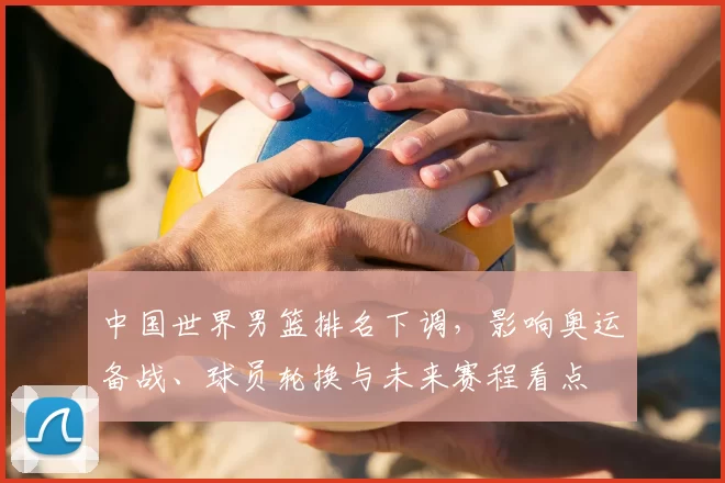 中国世界男篮排名下调,影响奥运备战、球员轮换与未来赛程看点