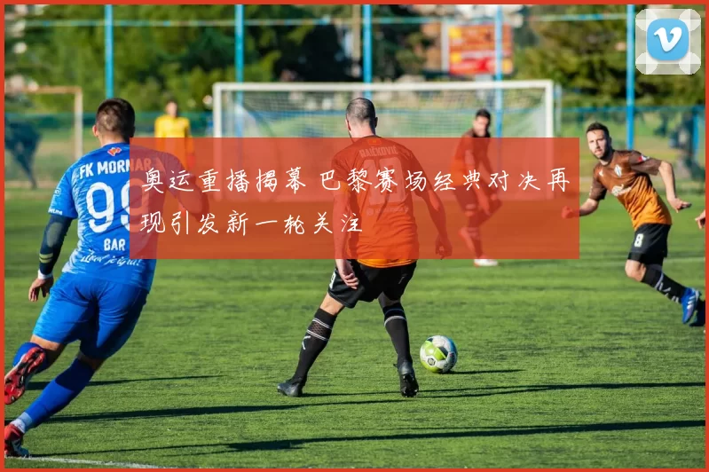 奥运重播揭幕 巴黎赛场经典对决再现引发新一轮关注