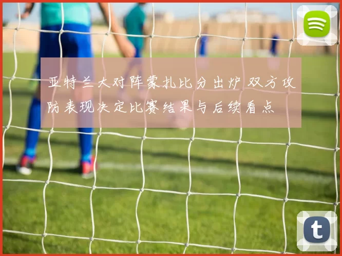 亚特兰大对阵蒙扎比分出炉 双方攻防表现决定比赛结果与后续看点