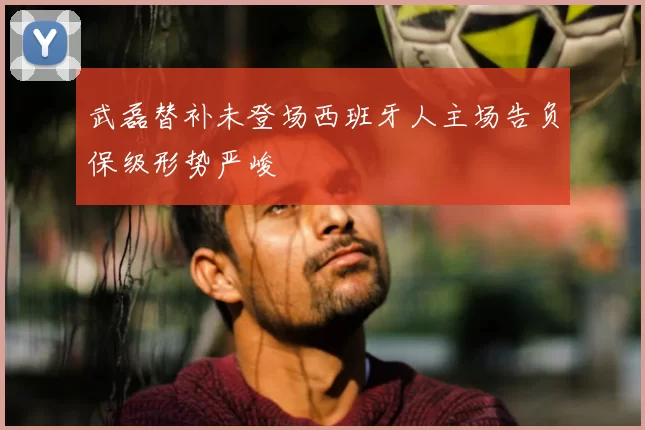 武磊替补未登场西班牙人主场告负保级形势严峻