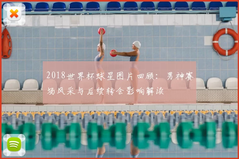 2018世界杯球星图片回顾：男神赛场风采与后续转会影响解读