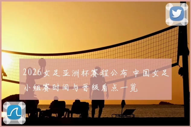 2026女足亚洲杯赛程公布 中国女足小组赛时间与晋级看点一览