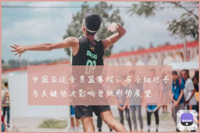 中国亚运会男篮赛程公布小组对手与关键场次影响晋级形势展望