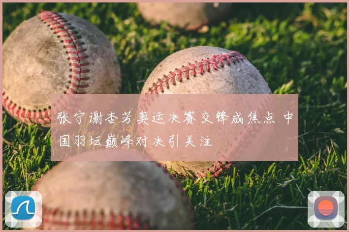 张宁谢杏芳奥运决赛交锋成焦点 中国羽坛巅峰对决引关注