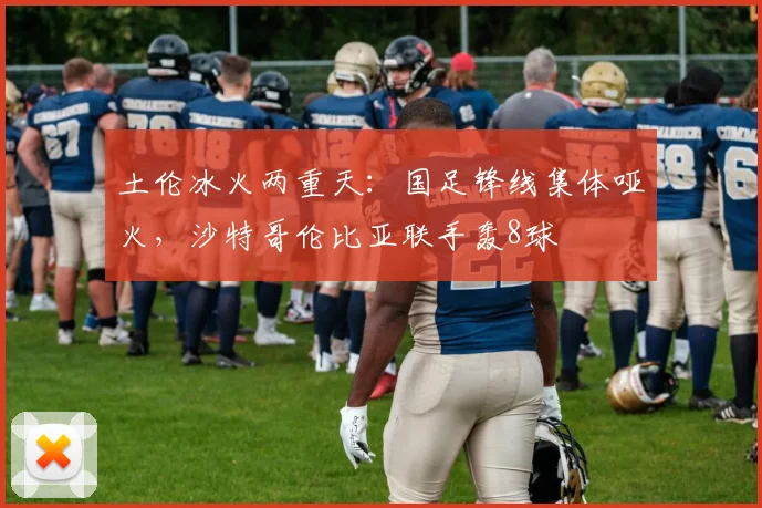 土伦冰火两重天：国足锋线集体哑火，沙特哥伦比亚联手轰8球