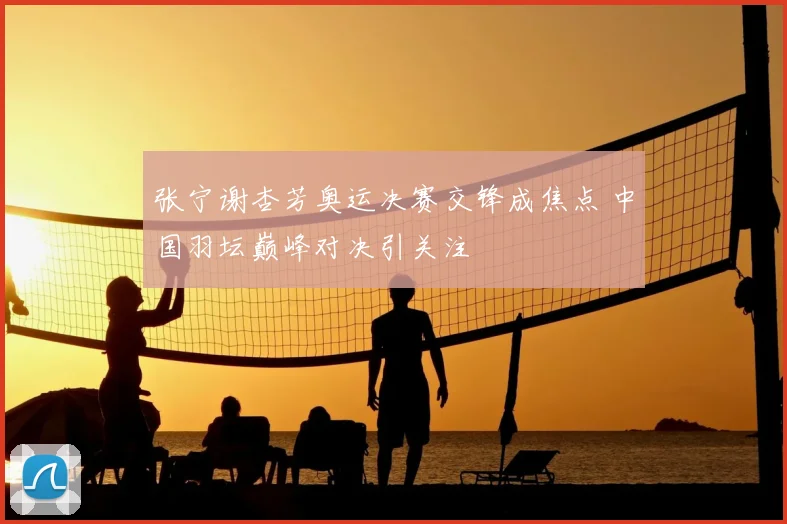 张宁谢杏芳奥运决赛交锋成焦点 中国羽坛巅峰对决引关注