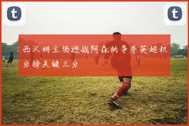 西汉姆主场迎战阿森纳争夺英超积分榜关键三分