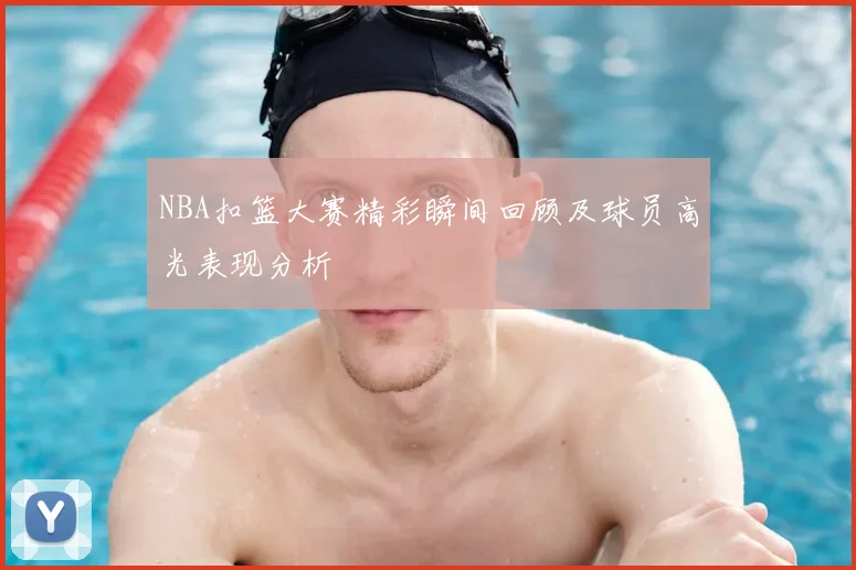 NBA扣篮大赛精彩瞬间回顾及球员高光表现分析