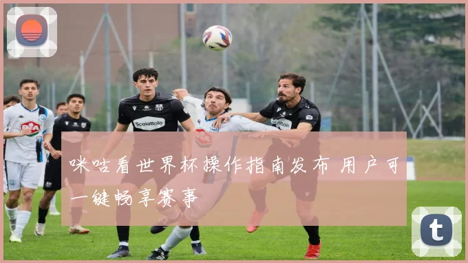 咪咕看世界杯操作指南发布 用户可一键畅享赛事