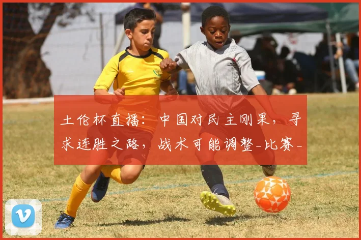 土伦杯直播：中国对民主刚果，寻求连胜之路，战术可能调整_比赛_胜利_久尔杰维奇
