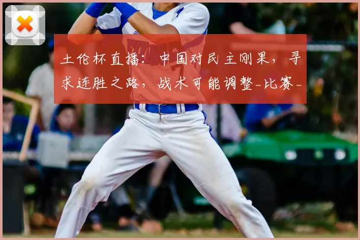 土伦杯直播：中国对民主刚果，寻求连胜之路，战术可能调整_比赛_胜利_久尔杰维奇