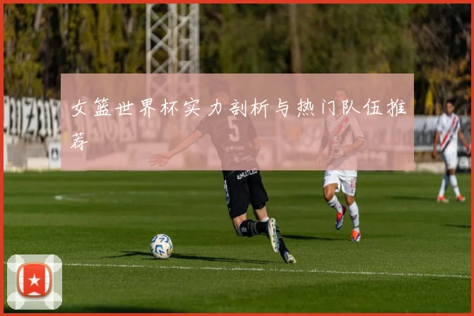 女篮世界杯实力剖析与热门队伍推荐